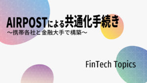 [FinTech Topics]AIRPOSTによる共通化手続き ～携帯各社と金融大手で構築～