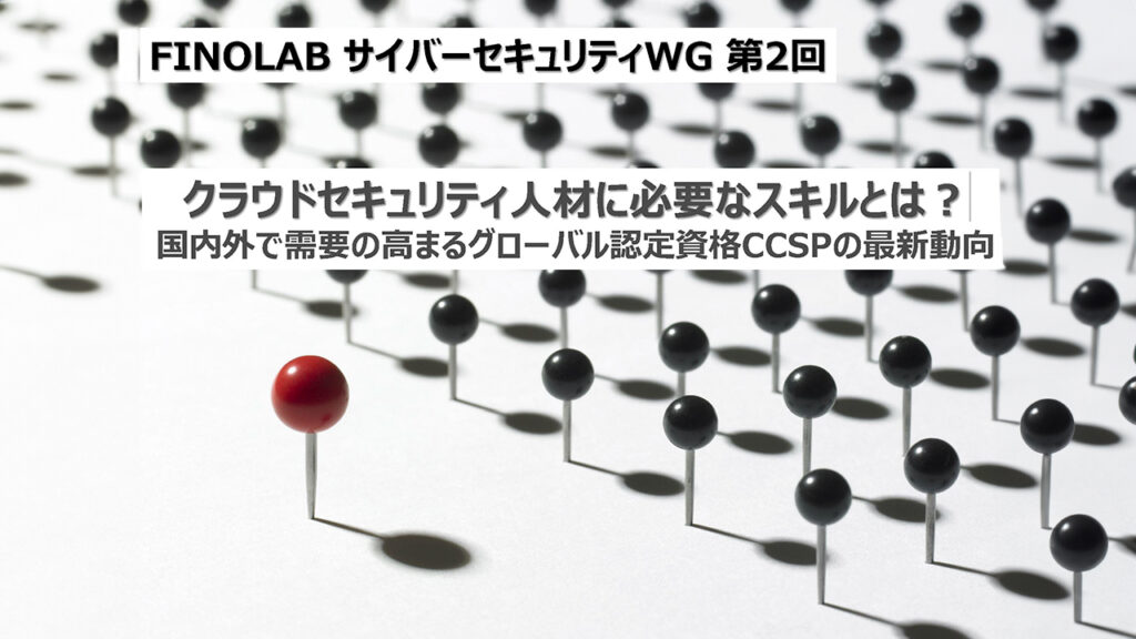 9/5 クラウドセキュリティ人材に必要なスキルとは？ ～国内外で需要の高まるグローバル認定資格CCSPの最新動向～  FINOLABサイバーセキュリティWG 第2回